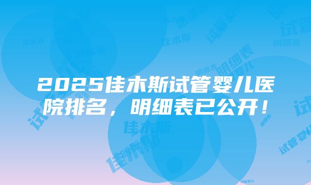 2025佳木斯试管婴儿医院排名，明细表已公开！