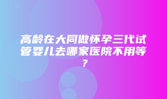 高龄在大同做怀孕三代试管婴儿去哪家医院不用等？