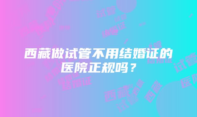 西藏做试管不用结婚证的医院正规吗？