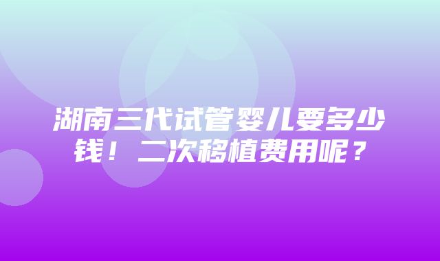 湖南三代试管婴儿要多少钱！二次移植费用呢？