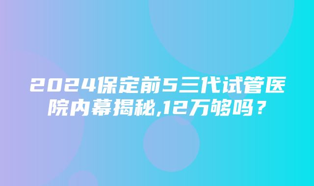 2024保定前5三代试管医院内幕揭秘,12万够吗？