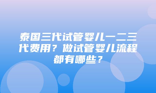 泰国三代试管婴儿一二三代费用？做试管婴儿流程都有哪些？