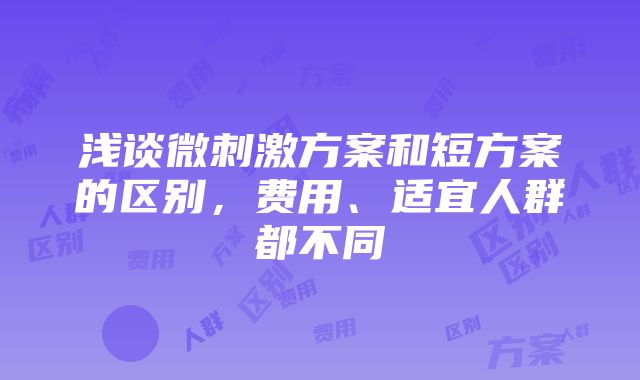 浅谈微刺激方案和短方案的区别，费用、适宜人群都不同