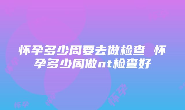 怀孕多少周要去做检查 怀孕多少周做nt检查好