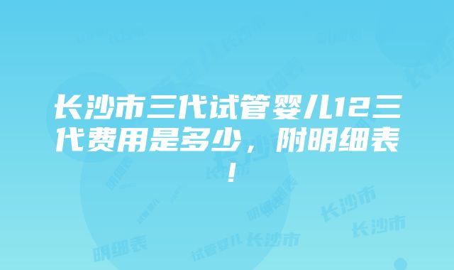 长沙市三代试管婴儿12三代费用是多少，附明细表！