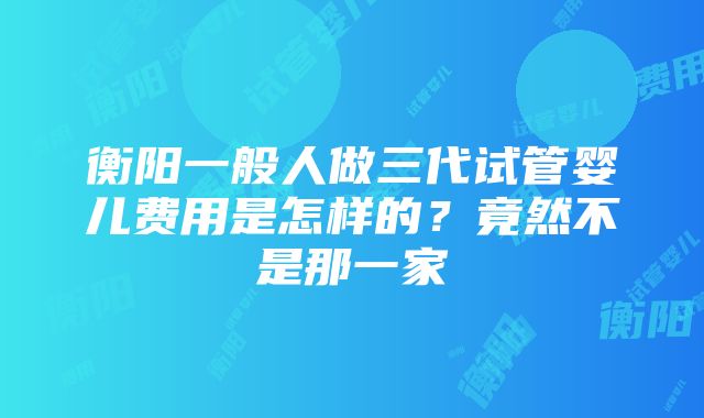 衡阳一般人做三代试管婴儿费用是怎样的？竟然不是那一家