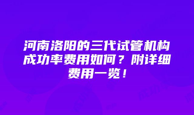 河南洛阳的三代试管机构成功率费用如何？附详细费用一览！