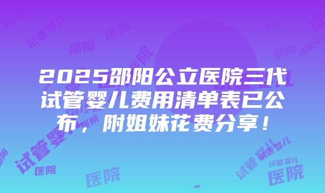 2025邵阳公立医院三代试管婴儿费用清单表已公布，附姐妹花费分享！