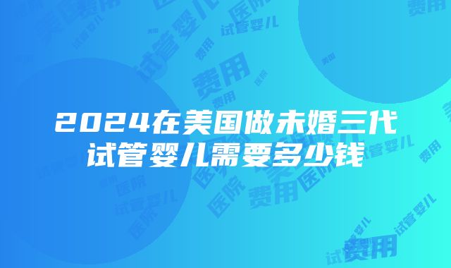 2024在美国做未婚三代试管婴儿需要多少钱