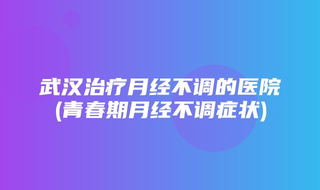 武汉治疗月经不调的医院(青春期月经不调症状)