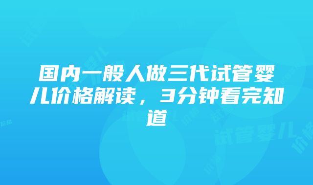 国内一般人做三代试管婴儿价格解读，3分钟看完知道