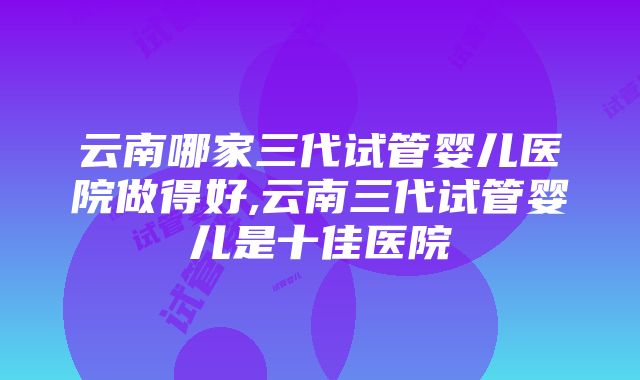 云南哪家三代试管婴儿医院做得好,云南三代试管婴儿是十佳医院