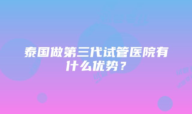 泰国做第三代试管医院有什么优势？