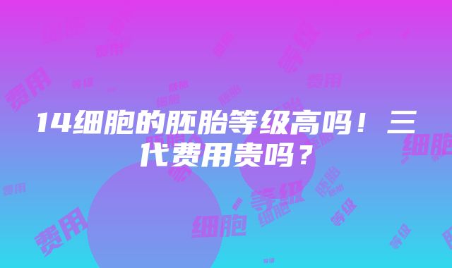 14细胞的胚胎等级高吗！三代费用贵吗？