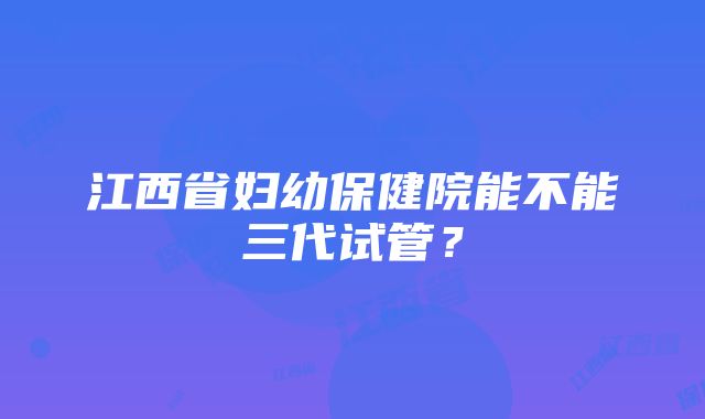 江西省妇幼保健院能不能三代试管？