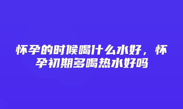 怀孕的时候喝什么水好，怀孕初期多喝热水好吗