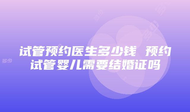 试管预约医生多少钱 预约试管婴儿需要结婚证吗