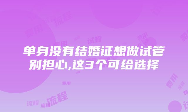 单身没有结婚证想做试管别担心,这3个可给选择