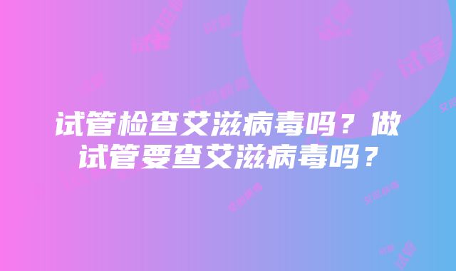 试管检查艾滋病毒吗？做试管要查艾滋病毒吗？