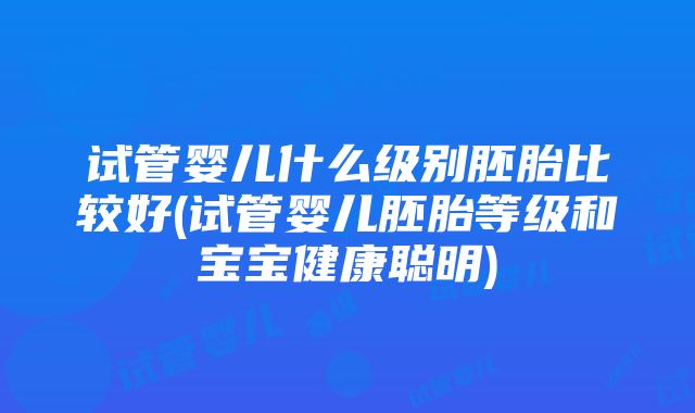 试管婴儿什么级别胚胎比较好(试管婴儿胚胎等级和宝宝健康聪明)