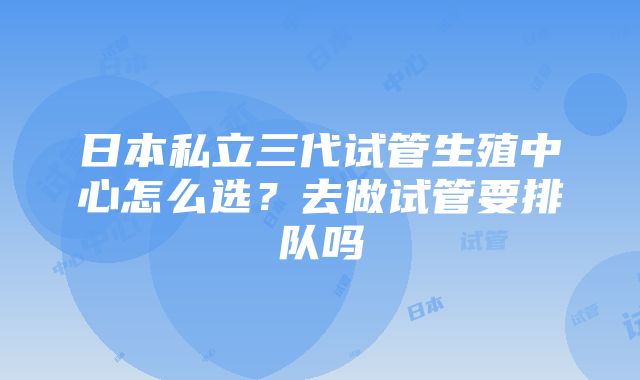 日本私立三代试管生殖中心怎么选？去做试管要排队吗