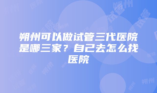 朔州可以做试管三代医院是哪三家？自己去怎么找医院