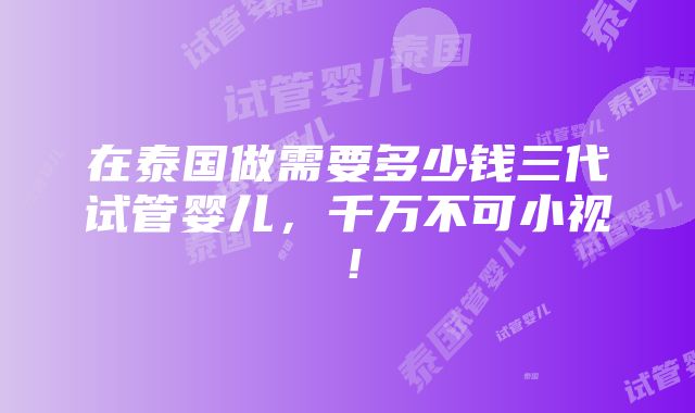 在泰国做需要多少钱三代试管婴儿，千万不可小视！