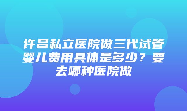 许昌私立医院做三代试管婴儿费用具体是多少？要去哪种医院做