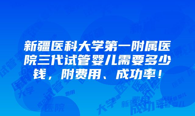 新疆医科大学第一附属医院三代试管婴儿需要多少钱，附费用、成功率！