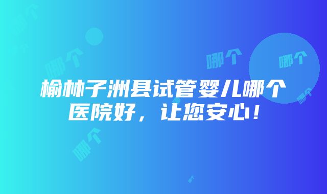 榆林子洲县试管婴儿哪个医院好，让您安心！