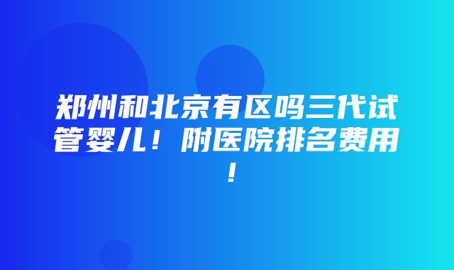 郑州和北京有区吗三代试管婴儿！附医院排名费用！