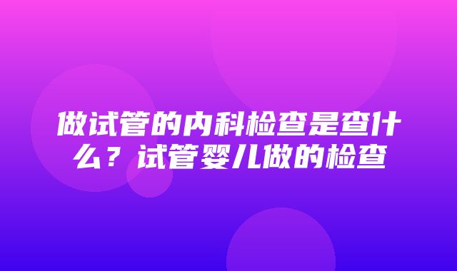 做试管的内科检查是查什么？试管婴儿做的检查