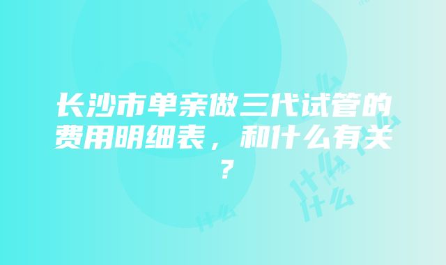 长沙市单亲做三代试管的费用明细表，和什么有关？