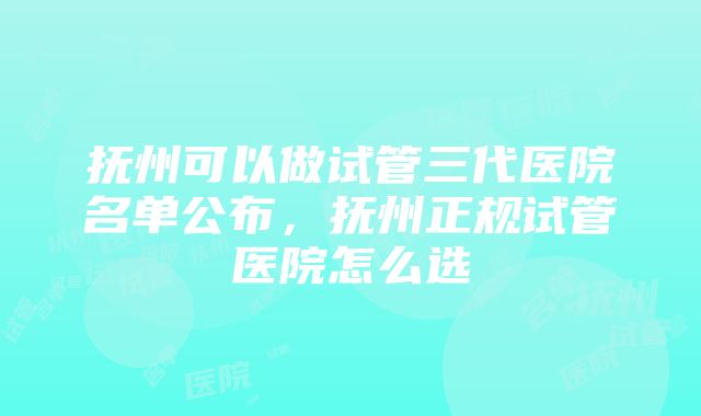 抚州可以做试管三代医院名单公布，抚州正规试管医院怎么选