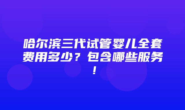 哈尔滨三代试管婴儿全套费用多少？包含哪些服务！