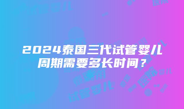 2024泰国三代试管婴儿周期需要多长时间？