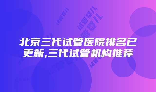 北京三代试管医院排名已更新,三代试管机构推荐