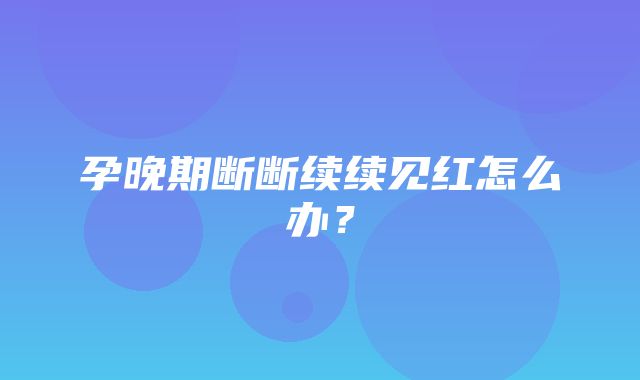 孕晚期断断续续见红怎么办？