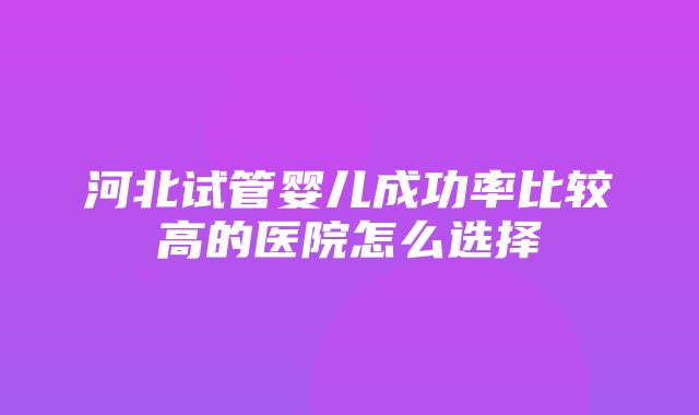 河北试管婴儿成功率比较高的医院怎么选择