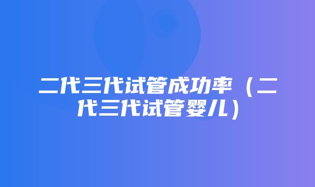 二代三代试管成功率（二代三代试管婴儿）