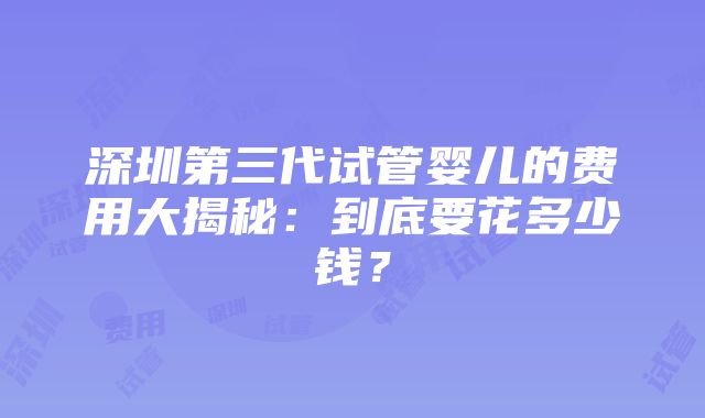 深圳第三代试管婴儿的费用大揭秘：到底要花多少钱？