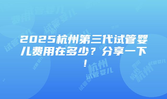 2025杭州第三代试管婴儿费用在多少？分享一下！