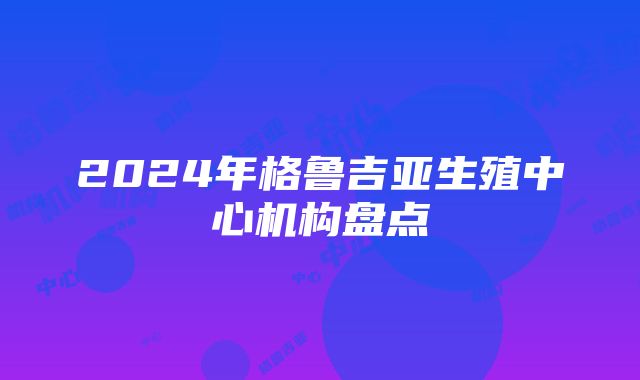 2024年格鲁吉亚生殖中心机构盘点