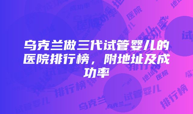 乌克兰做三代试管婴儿的医院排行榜，附地址及成功率