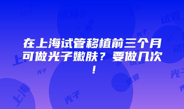 在上海试管移植前三个月可做光子嫩肤？要做几次！