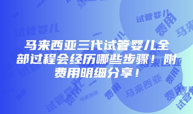 马来西亚三代试管婴儿全部过程会经历哪些步骤！附费用明细分享！