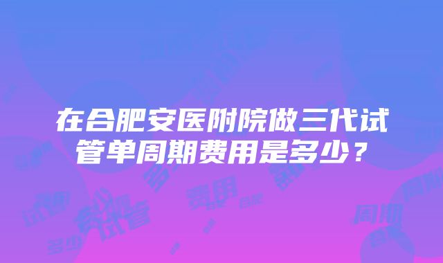 在合肥安医附院做三代试管单周期费用是多少？