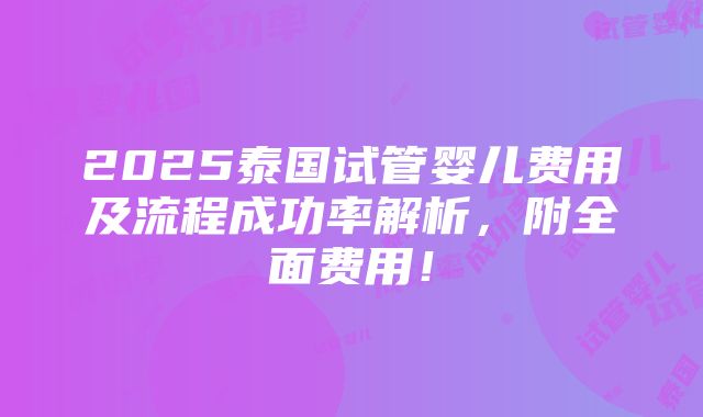 2025泰国试管婴儿费用及流程成功率解析，附全面费用！