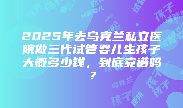 2025年去乌克兰私立医院做三代试管婴儿生孩子大概多少钱，到底靠谱吗？