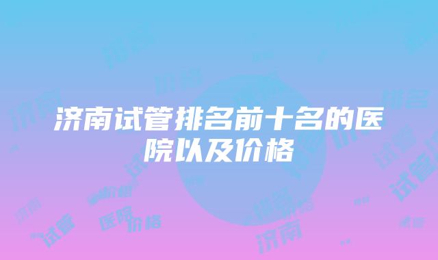 济南试管排名前十名的医院以及价格